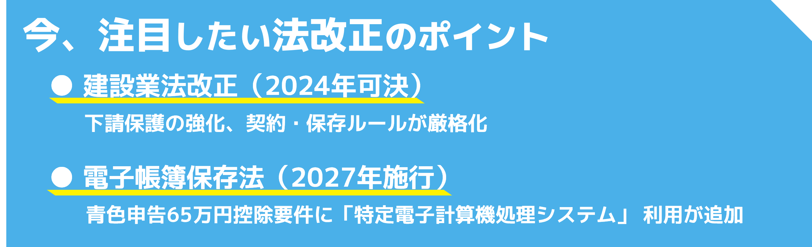 今、注目したい法改正のポイント／建設業法改正（2024年可決）：下請保護の強化、契約・保存ルールが厳格化／電子帳簿保存法（2027年施行）：青色申告65万円控除要件に「特定電子計算機処理システム」 利用が追加